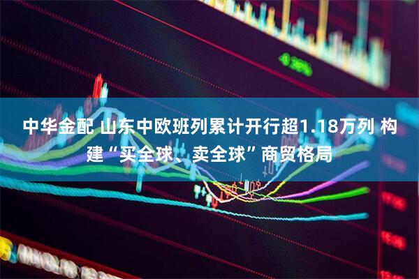 中华金配 山东中欧班列累计开行超1.18万列 构建“买全球、卖全球”商贸格局