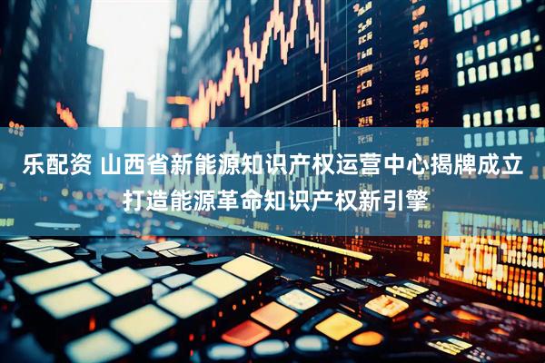 乐配资 山西省新能源知识产权运营中心揭牌成立 打造能源革命知识产权新引擎
