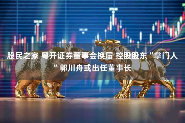 股民之家 粤开证券董事会换届 控股股东“掌门人”郭川舟或出任董事长