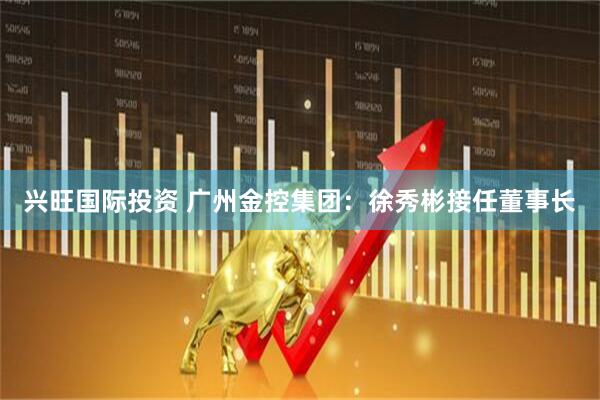 兴旺国际投资 广州金控集团：徐秀彬接任董事长