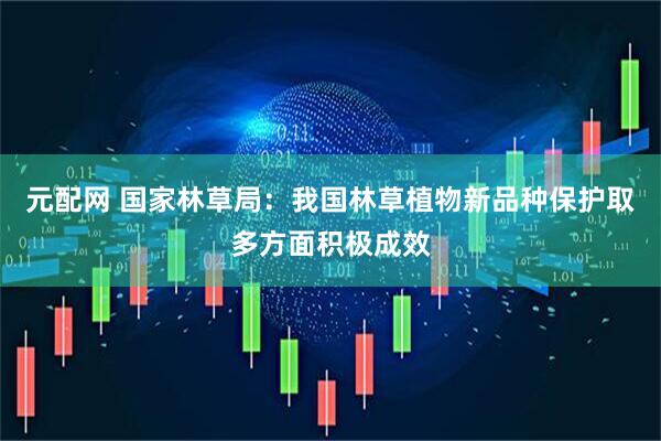 元配网 国家林草局：我国林草植物新品种保护取多方面积极成效
