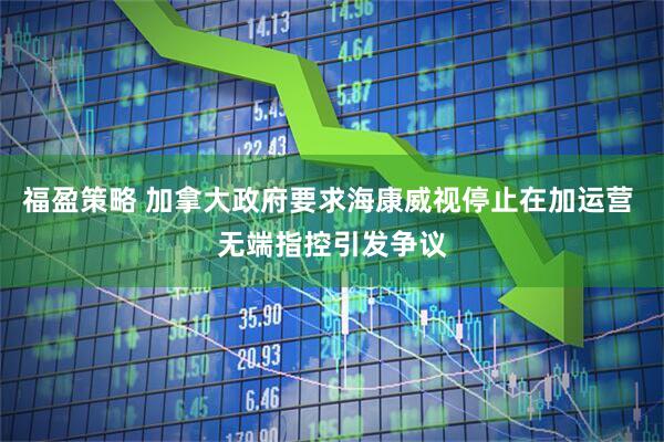 福盈策略 加拿大政府要求海康威视停止在加运营 无端指控引发争议