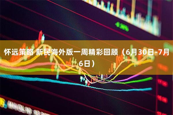 怀远策略 新民海外版一周精彩回顾（6月30日-7月6日）