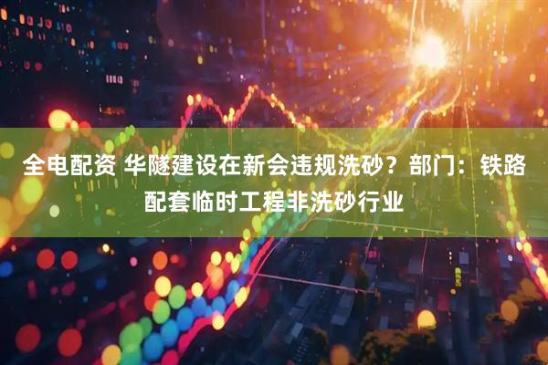 全电配资 华隧建设在新会违规洗砂？部门：铁路配套临时工程非洗砂行业