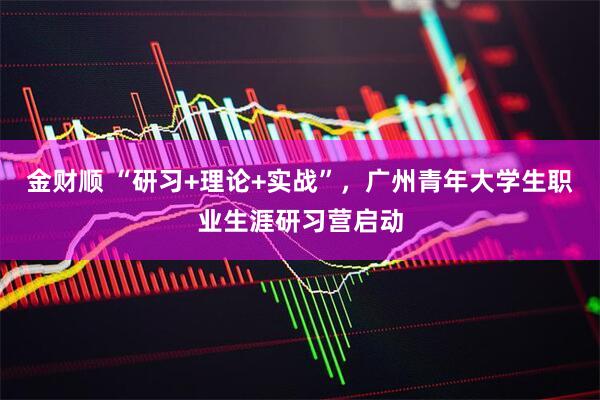 金财顺 “研习+理论+实战”，广州青年大学生职业生涯研习营启动