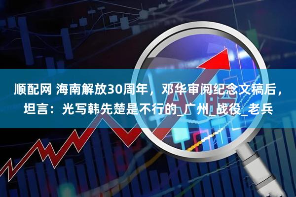 顺配网 海南解放30周年，邓华审阅纪念文稿后，坦言：光写韩先楚是不行的_广州_战役_老兵