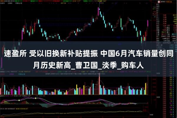 速盈所 受以旧换新补贴提振 中国6月汽车销量创同月历史新高_曹卫国_淡季_购车人