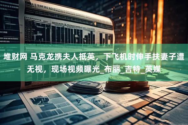 堆财网 马克龙携夫人抵英，下飞机时伸手扶妻子遭无视，现场视频曝光_布丽_吉特_英媒