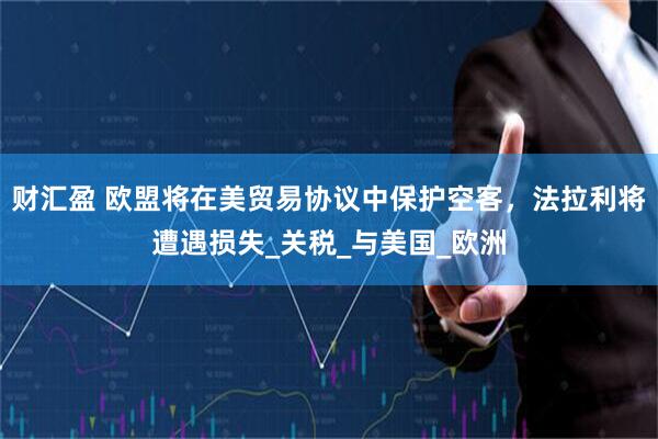 财汇盈 欧盟将在美贸易协议中保护空客，法拉利将遭遇损失_关税_与美国_欧洲