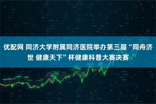 优配网 同济大学附属同济医院举办第三届“同舟济世 健康天下”杯健康科普大赛决赛