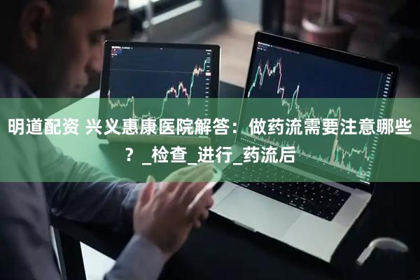 明道配资 兴义惠康医院解答：做药流需要注意哪些？_检查_进行_药流后