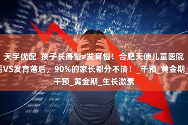 天宇优配  孩子长得慢≠发育慢！合肥天使儿童医院:生长落后VS发育落后，90%的家长都分不清！_干预_黄金期_生长激素