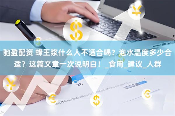 驰盈配资 蜂王浆什么人不适合喝？泡水温度多少合适？这篇文章一次说明白！_食用_建议_人群
