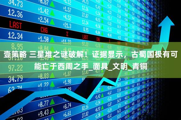 壹策略 三星堆之谜破解！证据显示，古蜀国极有可能亡于西周之手_面具_文明_青铜