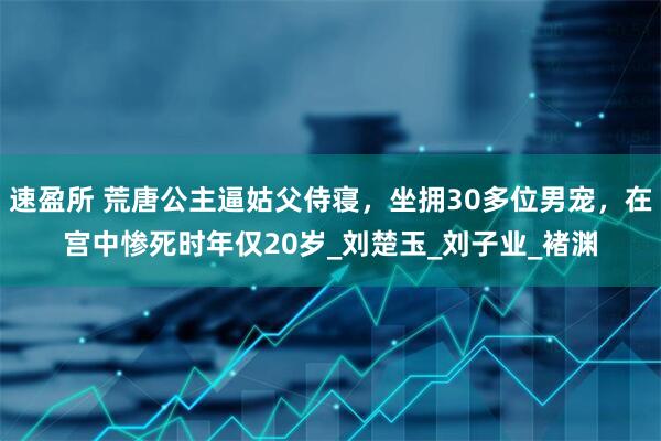 速盈所 荒唐公主逼姑父侍寝，坐拥30多位男宠，在宫中惨死时年仅20岁_刘楚玉_刘子业_褚渊