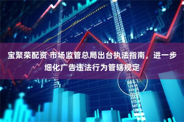 宝聚荣配资 市场监管总局出台执法指南，进一步细化广告违法行为管辖规定