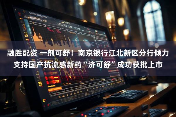 融胜配资 一剂可舒！南京银行江北新区分行倾力支持国产抗流感新药“济可舒”成功获批上市