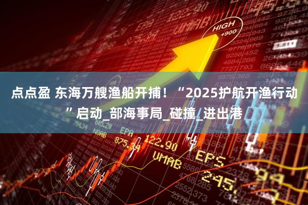 点点盈 东海万艘渔船开捕！“2025护航开渔行动”启动_部海事局_碰撞_进出港
