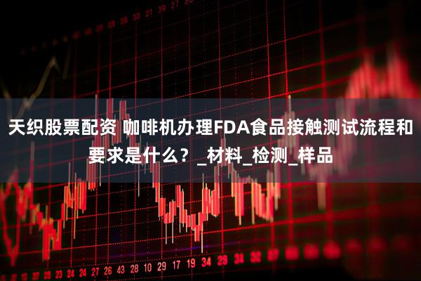 天织股票配资 咖啡机办理FDA食品接触测试流程和要求是什么？_材料_检测_样品