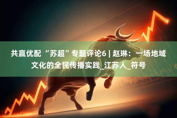 共赢优配 “苏超”专题评论6 | 赵琳：一场地域文化的全民传播实践_江苏人_符号