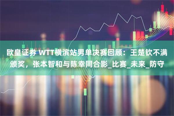 欧皇证券 WTT横滨站男单决赛回顾：王楚钦不满颁奖，张本智和与陈幸同合影_比赛_未来_防守