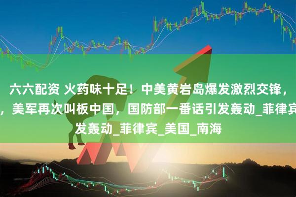 六六配资 火药味十足！中美黄岩岛爆发激烈交锋，不到48小时，美军再次叫板中国，国防部一番话引发轰动_菲律宾_美国_南海