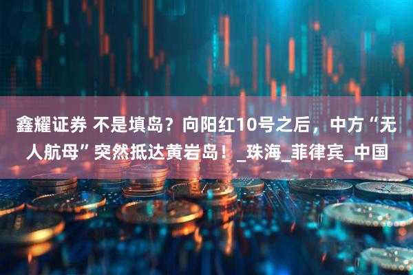 鑫耀证券 不是填岛？向阳红10号之后，中方“无人航母”突然抵达黄岩岛！_珠海_菲律宾_中国