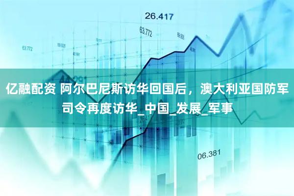 亿融配资 阿尔巴尼斯访华回国后，澳大利亚国防军司令再度访华_中国_发展_军事