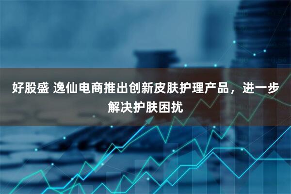 好股盛 逸仙电商推出创新皮肤护理产品，进一步解决护肤困扰