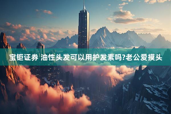 宝钜证券 油性头发可以用护发素吗?老公爱摸头