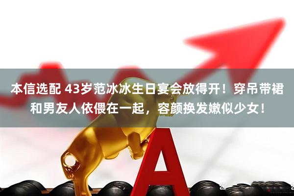 本信选配 43岁范冰冰生日宴会放得开！穿吊带裙和男友人依偎在一起，容颜换发嫩似少女！