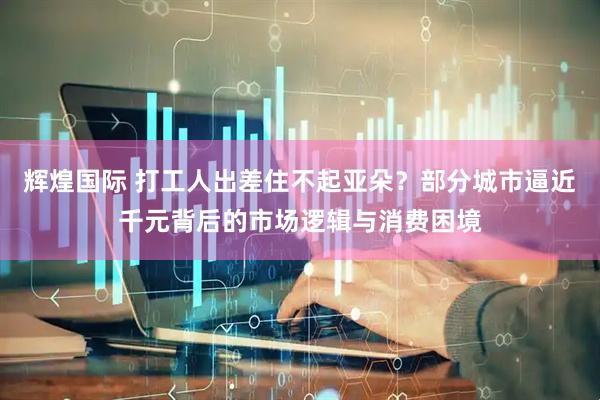 辉煌国际 打工人出差住不起亚朵？部分城市逼近千元背后的市场逻辑与消费困境