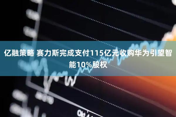 亿融策略 赛力斯完成支付115亿元收购华为引望智能10%股权