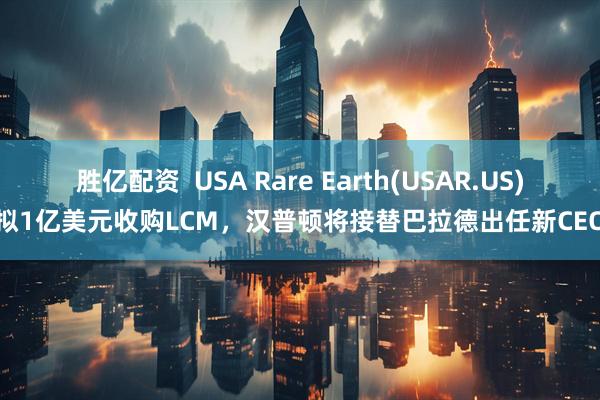 胜亿配资  USA Rare Earth(USAR.US)拟1亿美元收购LCM，汉普顿将接替巴拉德出任新CEO