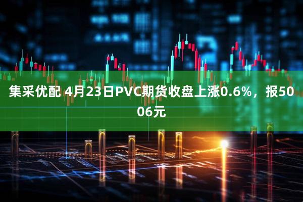 集采优配 4月23日PVC期货收盘上涨0.6%，报5006元
