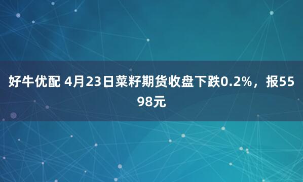 好牛优配 4月23日菜籽期货收盘下跌0.2%，报5598元