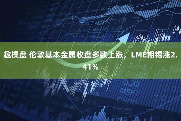 趣操盘 伦敦基本金属收盘多数上涨，LME期锡涨2.41%