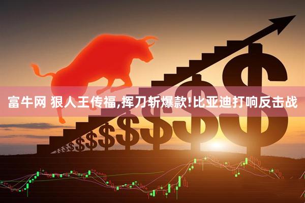富牛网 狠人王传福,挥刀斩爆款!比亚迪打响反击战