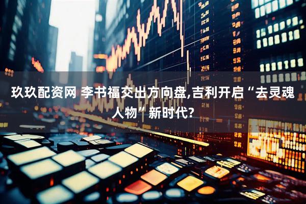 玖玖配资网 李书福交出方向盘,吉利开启“去灵魂人物”新时代?