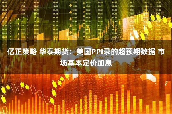亿正策略 华泰期货：美国PPI录的超预期数据 市场基本定价加息